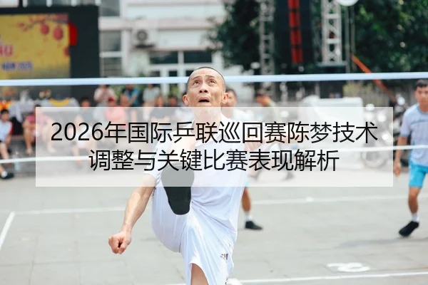 2026年国际乒联巡回赛陈梦技术调整与关键比赛表现解析